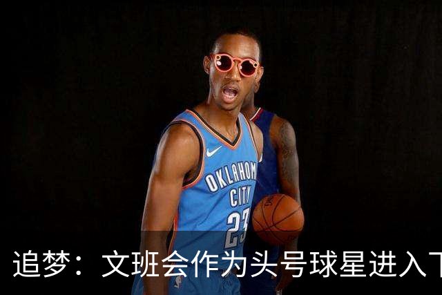 追梦：文班会作为头号球星进入下赛季 但总决赛连第二好都排不上